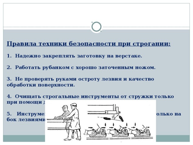 Правила техники безопасности при строгании:   1. Надежно закреплять заготовку на верстаке.   2. Работать рубанком с хорошо заточенным ножом.   3. Не проверять руками остроту лезвия и качество обработки поверхности.   4. Очищать строгальные инструменты от стружки только при помощи деревянного клина.   5. Инструменты для строгания класть на верстак только на бок лезвиями ножа от себя. 