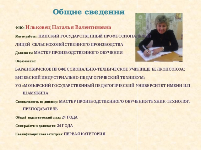 Общие сведения ФИО: Ильковец Наталья Валентиновна Место работы : Пинский государственный профессиональный лицей сельскохозяйственного производства Должность: Мастер производственного обучения Образование:  Барановичское профессионально-техническое училище Белкопсоюза; Витебский индустриально-педагогический техникум; УО «Мозырский государственный педагогический университет имени И.П. Шамякина Специальность по диплому: Мастер производственного обучения техник-технолог, преподаватель Общий педагогический стаж: 24 года Стаж работы в должности: 24 года Квалификационная категория: Первая категория 