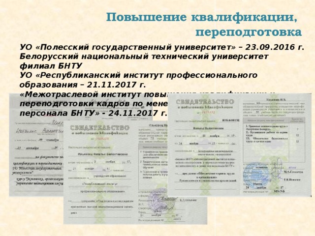 Повышение квалификации, переподготовка УО «Полесский государственный университет» – 23.09.2016 г. Белорусский национальный технический университет филиал БНТУ УО «Республиканский институт профессионального образования – 21.11.2017 г. «Межотраслевой институт повышения квалификации и переподготовки кадров по менеджменту и развитию персонала БНТУ» - 24.11.2017 г. 