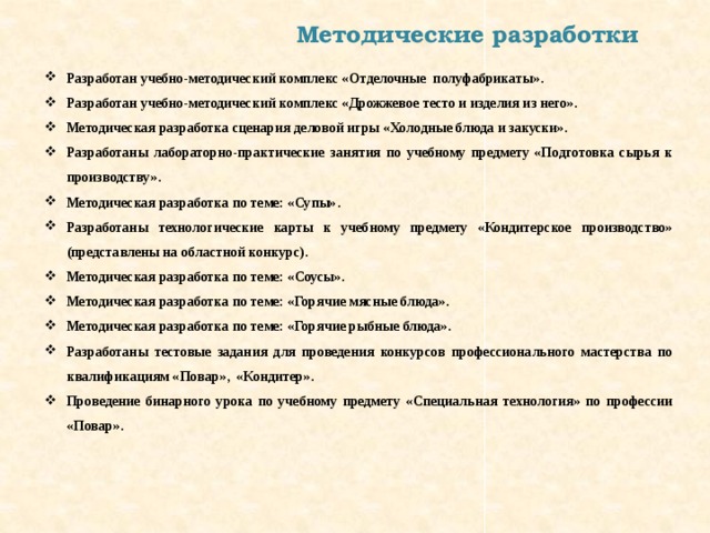 Методические разработки Разработан учебно-методический комплекс «Отделочные полуфабрикаты». Разработан учебно-методический комплекс «Дрожжевое тесто и изделия из него». Методическая разработка сценария деловой игры «Холодные блюда и закуски». Разработаны лабораторно-практические занятия по учебному предмету «Подготовка сырья к производству». Методическая разработка по теме: «Супы». Разработаны технологические карты к учебному предмету «Кондитерское производство» (представлены на областной конкурс). Методическая разработка по теме: «Соусы». Методическая разработка по теме: «Горячие мясные блюда». Методическая разработка по теме: «Горячие рыбные блюда». Разработаны тестовые задания для проведения конкурсов профессионального мастерства по квалификациям «Повар», «Кондитер». Проведение бинарного урока по учебному предмету «Специальная технология» по профессии «Повар». 