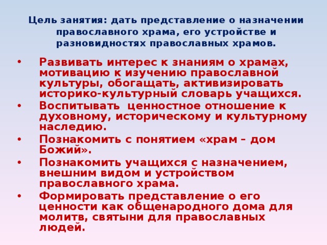 Цель занятия: дать представление о назначении православного храма, его устройстве и разновидностях православных храмов. Развивать интерес к знаниям о храмах, мотивацию к изучению православной культуры, обогащать, активизировать историко-культурный словарь учащихся. Воспитывать ценностное отношение к духовному, историческому и культурному наследию. Познакомить с понятием «храм – дом Божий». Познакомить учащихся с назначением, внешним видом и устройством православного храма. Формировать представление о его ценности как общенародного дома для молитв, святыни для православных людей.  