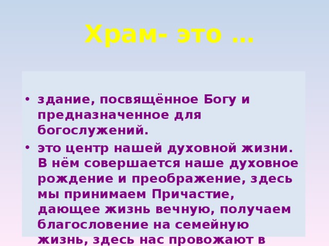 Храм- это … здание, посвящённое Богу и предназначенное для богослужений. это центр нашей духовной жизни. В нём совершается наше духовное рождение и преображение, здесь мы принимаем Причастие, дающее жизнь вечную, получаем благословение на семейную жизнь, здесь нас провожают в путь вечной жизни. 