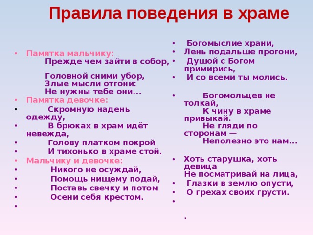 Правила поведения в храме   Памятка мальчику:          Прежде чем зайти в собор,         Головной сними убор,         Злые мысли отгони:         Не нужны тебе они... Памятка девочке:  Скромную надень одежду,  В брюках в храм идёт невежда,  Голову платком покрой  И тихонько в храме стой. Мальчику и девочке:  Никого не осуждай,  Помощь нищему подай,  Поставь свечку и потом  Осени себя крестом.   Богомыслие храни, Лень подальше прогони,  Душой с Богом примирись,  И со всеми ты молись.   Богомольцев не толкай,         К чину в храме привыкай.         Не гляди по сторонам —         Неполезно это нам...  Хоть старушка, хоть девица  Не посматривай на лица,  Глазки в землю опусти,  О грехах своих грусти.           . 