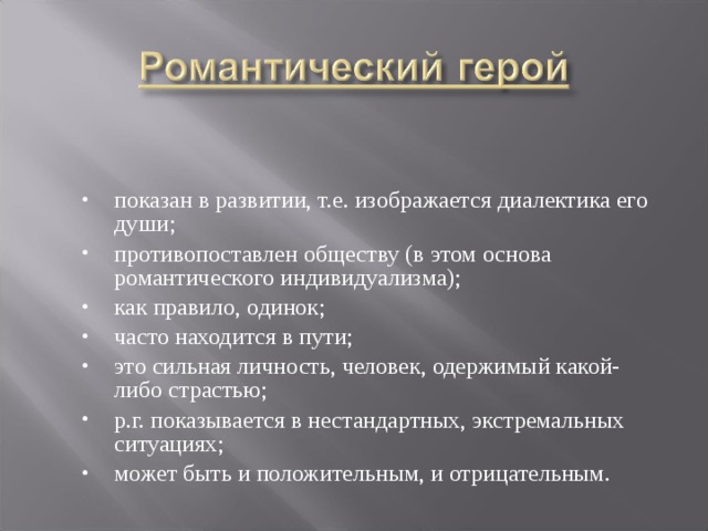 показан в развитии, т.е. изображается диалектика его души; противопоставлен обществу (в этом основа романтического индивидуализма); как правило, одинок; часто находится в пути; это сильная личность, человек, одержимый какой-либо страстью; р.г. показывается в нестандартных, экстремальных ситуациях; может быть и положительным, и отрицательным. 