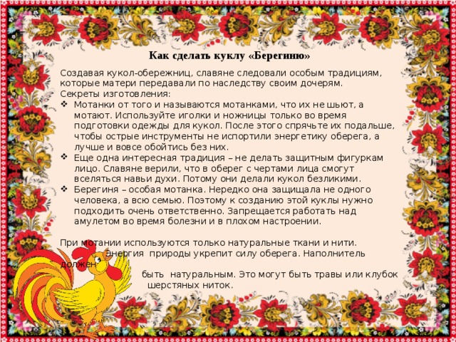 Как сделать куклу «Берегиню» Создавая кукол-обережниц, славяне следовали особым традициям, которые матери передавали по наследству своим дочерям. Секреты изготовления: Мотанки от того и называются мотанками, что их не шьют, а мотают. Используйте иголки и ножницы только во время подготовки одежды для кукол. После этого спрячьте их подальше, чтобы острые инструменты не испортили энергетику оберега, а лучше и вовсе обойтись без них. Еще одна интересная традиция – не делать защитным фигуркам лицо. Славяне верили, что в оберег с чертами лица смогут вселяться навьи духи. Потому они делали кукол безликими. Берегиня – особая мотанка. Нередко она защищала не одного человека, а всю семью. Поэтому к созданию этой куклы нужно подходить очень ответственно. Запрещается работать над амулетом во время болезни и в плохом настроении. При мотании используются только натуральные ткани и нити.  Энергия природы укрепит силу оберега. Наполнитель должен  быть натуральным. Это могут быть травы или клубок  шерстяных ниток. 