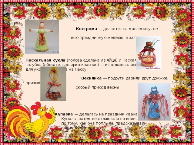   Кострома — делается на масленицу, ее ставили на  всю праздничную неделю, а затем сжигали.      Пасхальная кукла (голова сделана из яйца) и Пасхальная голубка (обязательно ярко-красная) — использовались для украшения дома на Пасху.  Веснянка — подруги дарили друг дружке, призывая  скорый приход весны.       Купавка — делалась на праздник Ивана  Купалы, затем ее сплавляли по воде, а  по тому, как она поплыла, предсказывали,  каким будет весь год. 