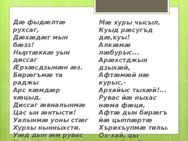 Дӕ фыдӕлтӕ рухсаг, Дӕхӕдӕг мын бӕзз! Ныртӕккӕ уын диссаг Ӕрхӕсдзынӕн ӕз. Бирӕгъмӕ та раджы Арс кӕмдӕр хӕцыд. Диссаг ӕвналынмӕ Цас ын ӕнтысти! Уалынмӕ уоны стӕг Хурхы нынныхсти. Уӕд дын ӕм рувас Кӕцӕйдӕр рауад: Мӕ хуры чысыл, Куыд рӕсугъд дӕ,куы! Алкӕмӕ лӕбурыс... Арӕхстджын дзыхӕй, Афтӕмӕй нӕ курыс,- Архайыс тыхӕй!... Рувас йӕ ныхас нӕма фӕци, Афтӕ дын бирӕгъ йӕ цыппӕртӕ Хърихъупмӕ тилы. Ох-хай, цы кодтай,цы? Сырд ма кӕм дзуры! 