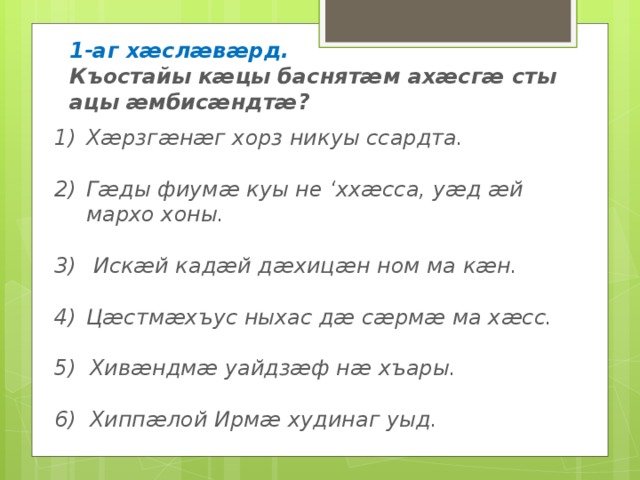 1-аг хӕслӕвӕрд. Къостайы кӕцы баснятӕм ахӕсгӕ сты ацы ӕмбисӕндтӕ? Хӕрзгӕнӕг хорз никуы ссардта.  Гӕды фиумӕ куы не ‘ххӕсса, уӕд ӕй мархо хоны.   Искӕй кадӕй дӕхицӕн ном ма кӕн.  Цӕстмӕхъус ныхас дӕ сӕрмӕ ма хӕсс.  5) Хивӕндмӕ уайдзӕф нӕ хъары.  6) Хиппӕлой Ирмӕ худинаг уыд. 