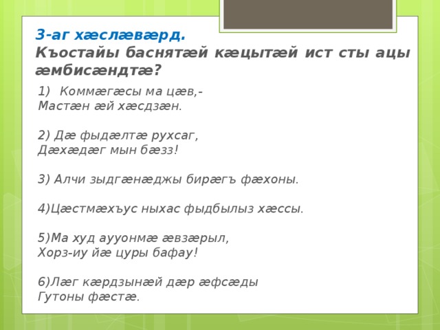 3-аг хӕслӕвӕрд. Къостайы баснятӕй кӕцытӕй ист сты ацы ӕмбисӕндтӕ? 1)  Коммӕгӕсы ма цӕв,- Мастӕн ӕй хӕсдзӕн.  2) Дӕ фыдӕлтӕ рухсаг, Дӕхӕдӕг мын бӕзз!  3) Алчи зыдгӕнӕджы бирӕгъ фӕхоны.  4)Цӕстмӕхъус ныхас фыдбылыз хӕссы.  5)Ма худ аууонмӕ ӕвзӕрыл, Хорз-иу йӕ цуры бафау!  6)Лӕг кӕрдзынӕй дӕр ӕфсӕды Гутоны фӕстӕ. 