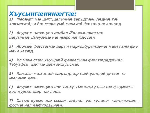 Хъусынгæнинæгтæ: 1)  Фесӕфт мӕ цыхт,цалынмӕ зарыдтӕн,уӕдмӕ.Уӕ хорзӕхӕй,чи йӕ ссара,уый мӕм ӕй фӕхӕццӕ кӕнӕд.  2)  Агурӕм нӕхицӕн ӕмбал Ӕрджынарӕгмӕ цӕуынмӕ.Дыууӕйӕ нӕ ныфс нӕ хӕссӕм.  3)  Абонӕй фӕстӕмӕ дарын мархо.Курын,ӕмӕ мӕм галы фиу мачи хатӕд.  4)  Ис мӕм стӕг хъуырӕй фелвасыны фӕлтӕрддзинад. Табуафси, цӕттӕ дӕн ӕххуысмӕ.  5)  Зӕххыл мӕхицӕй хӕрзаддӕр нӕй,уӕлдай диссаг та мыдимӕ дӕн.  6)  Агурӕм нӕхицӕн ног хицау. Нӕ хицау нын нӕ фыдӕлты кад мурмӕ дӕр нӕ дары.  7)  Хатыр курын мӕ сыхӕгтӕй,нал уӕ худинаг кӕндзынӕн , фосмӕ нал лӕбурдзынӕн. 