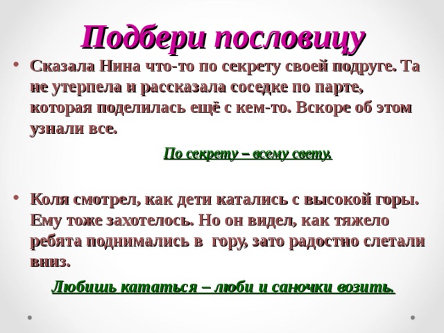 Подбери пословицу Сказала Нина что-то по секрету своей подруге. Та не утерпела и рассказала соседке по парте, которая поделилась ещё с кем-то. Вскоре об этом узнали все.  По секрету – всему свету.  Коля смотрел, как дети катались с высокой горы. Ему тоже захотелось. Но он видел, как тяжело ребята поднимались в гору, зато радостно слетали вниз.  Любишь кататься – люби и саночки возить. 