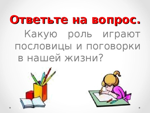 Ответьте на вопрос.   Какую роль играют пословицы и поговорки в нашей жизни? 
