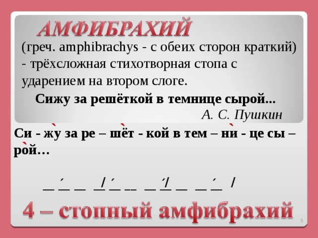   (греч. amphibrachys - с обеих сторон краткий) - трёхсложная стихотворная стопа с ударением на втором слоге. Сижу за решёткой в темнице сырой...     А. С. Пушкин  ` ` ` Си - жу за ре – шёт - кой в тем – ни - це сы – рой…    ` / / / __ _́_  __  __ _́_ __   __ _́_  __  __ _́_    