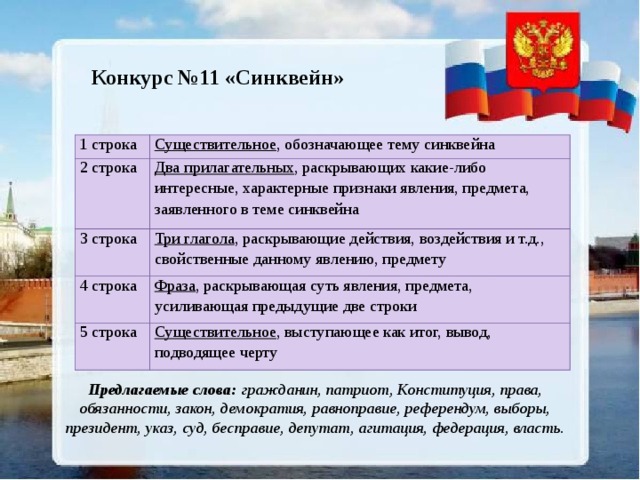 Конкурс №11 «Синквейн» 1 строка Существительное , обозначающее тему синквейна 2 строка Два прилагательных , раскрывающих какие-либо интересные, характерные признаки явления, предмета, заявленного в теме синквейна 3 строка Три глагола , раскрывающие действия, воздействия и т.д., свойственные данному явлению, предмету 4 строка Фраза , раскрывающая суть явления, предмета, усиливающая предыдущие две строки 5 строка Существительное , выступающее как итог, вывод, подводящее черту Предлагаемые слова: гражданин, патриот, Конституция, права, обязанности, закон, демократия, равноправие, референдум, выборы, президент, указ, суд, бесправие, депутат, агитация, федерация, власть. 