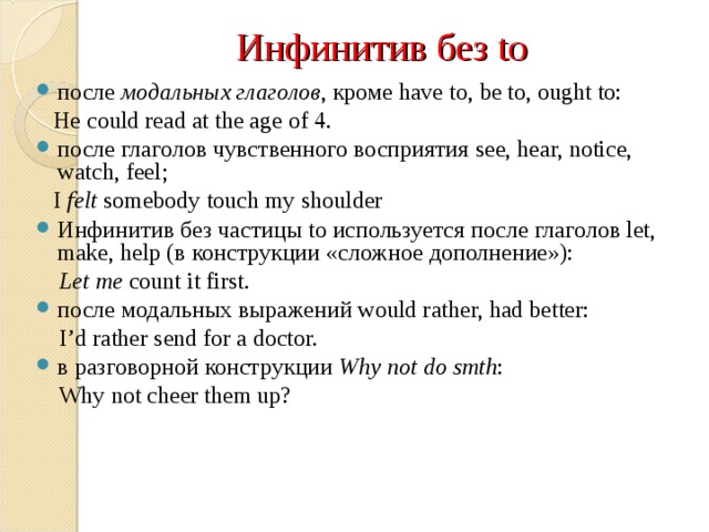 Инфинитив без to после  модальных глаголов , кроме have to, be to, ought to:  He could read at the age of 4. после глаголов чувственного восприятия see, hear, notice, watch, feel;  I felt somebody touch my shoulder Инфинитив без частицы to используется после глаголов let, make, help (в конструкции «сложное дополнение»):  Let me count it first. после модальных выражений would rather, had better:  I’d rather send for a doctor. в разговорной конструкции Why not do smth :  Why not cheer them up?    