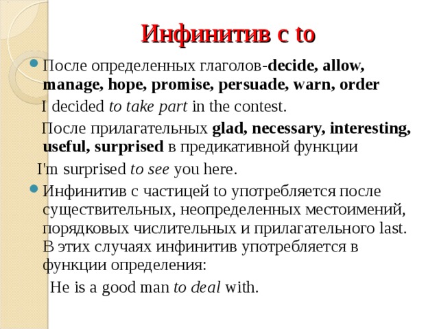 Инфинитив с to После определенных глаголов- decide, allow, manage, hope, promis e , persuade, warn, order  I decided to take part in the contest.  После прилагательных glad, necessary, interesting, useful, surprised  в предикативной функции  I'm surprised to see you here.  Инфинитив с частицей to употребляется после существительных, неопределенных местоимений, порядковых числительных и прилагательного last. В этих случаях инфинитив употребляется в функции определения:  Не is a good man to deal with.  