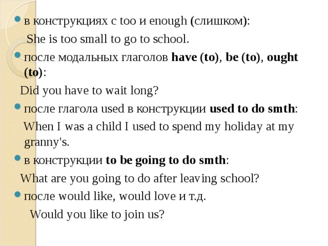 в конструкциях c too и enough (слишком):  She is too small to go to school.  после модальных глаголов  have (to) ,  be (to) ,  ought (to) :  Did you have to wait long?  после глагола used в конструкции  used to do smth :  When I was a child I used to spend my holiday at my granny's. в конструкции  to be going to do smth :  What are you going to do after leaving school? после would like, would love и т.д.  Would you like to join us? 