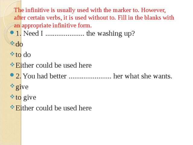 The infinitive is usually used with the marker to. However, after certain verbs, it is used without to. Fill in the blanks with an appropriate infinitive form. 1. Need I ..................... the washing up? do to do Either could be used here 2. You had better ....................... her what she wants. give to give Either could be used here 