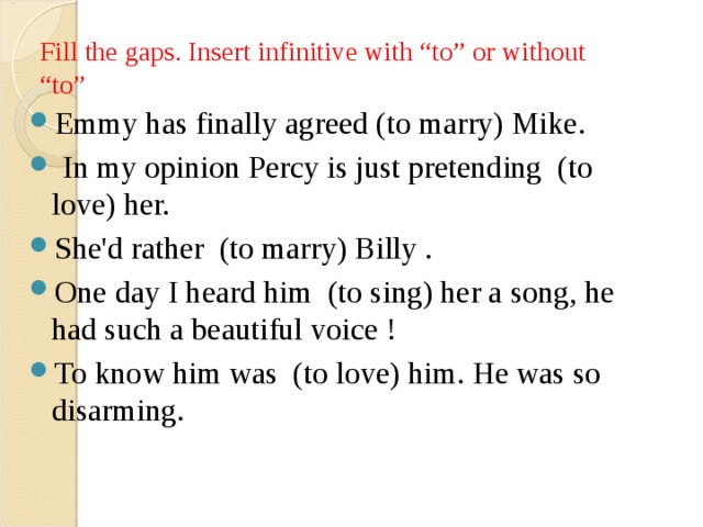 Fill the gaps. Insert infinitive with “to” or without “to” Emmy has finally agreed (to marry) Mike.   In my opinion Percy is just pretending  (to love) her.  She'd rather  (to marry) Billy .  One day I heard him  (to sing) her a song, he had such a beautiful voice !  To know him was  (to love) him. He was so disarming.  