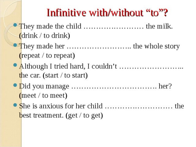 Infinitive with/without “to”? They made the child …………………… the milk. (drink / to drink) They made her …………………….. the whole story (repeat / to repeat) Although I tried hard, I couldn’t …………………….. the car. (start / to start) Did you manage ……………………………. her? (meet / to meet) She is anxious for her child ……………………… the best treatment. (get / to get)  