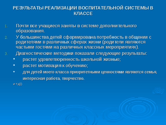 РЕЗУЛЬТАТЫ РЕАЛИЗАЦИИ ВОСПИТАТЕЛЬНОЙ СИСТЕМЫ В КЛАССЕ Почти все учащиеся заняты в системе дополнительного образования. У большинства детей сформирована потребность в общении с родителями в различных сферах жизни (родители являются частыми гостями на различных классных мероприятиях). Диагностические методики показали следующие результаты: растет удовлетворенность школьной жизнью; растет мотивация к обучению; для детей моего класса приоритетными ценностями являются семья, интересная работа, творчество.  растет удовлетворенность школьной жизнью; растет мотивация к обучению; для детей моего класса приоритетными ценностями являются семья, интересная работа, творчество.  и т.д)) и т.д)) 