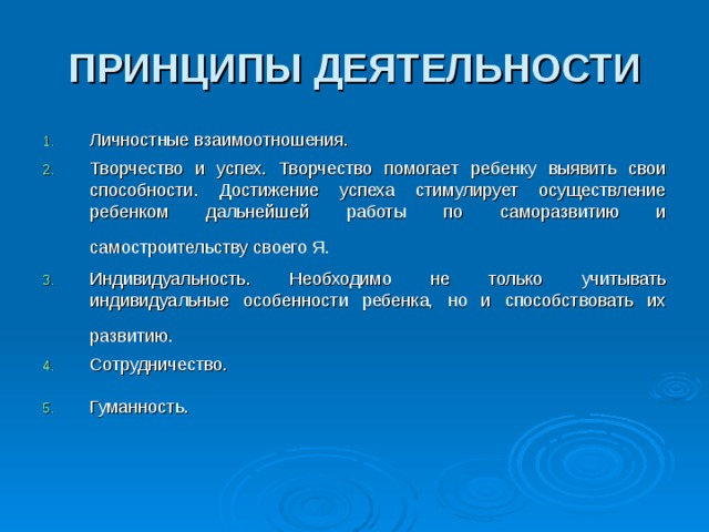 ПРИНЦИПЫ ДЕЯТЕЛЬНОСТИ Личностные взаимоотношения. Творчество и успех. Творчество помогает ребенку выявить свои способности. Достижение успеха стимулирует осуществление ребенком дальнейшей работы по саморазвитию и самостроительству своего Я.  Индивидуальность. Необходимо не только учитывать индивидуальные особенности ребенка, но и способствовать их развитию.  Сотрудничество. Гуманность.  
