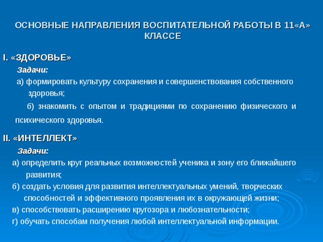 ОСНОВНЫЕ НАПРАВЛЕНИЯ ВОСПИТАТЕЛЬНОЙ РАБОТЫ В 11«А» КЛАССЕ I. «ЗДОРОВЬЕ»  Задачи:  а) формировать культуру сохранения и совершенствования собственного  здоровья;  б) знакомить с опытом и традициями по сохранению физического и психического здоровья.  II. «ИНТЕЛЛЕКТ»    Задачи:  а) определить круг реальных возможностей ученика и зону его ближайшего  развития;  б) создать условия для развития интеллектуальных умений, творческих  способностей и эффективного проявления их в окружающей жизни;  в) способствовать расширению кругозора и любознательности;  г) обучать способам получения любой интеллектуальной информации. 