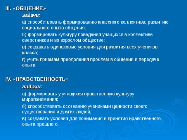 III. «ОБЩЕНИЕ»  Задачи:  а) способствовать формированию классного коллектива, развитию социального опыта общения;  б) формировать культуру поведения учащихся в коллективе сверстников и во взрослом обществе;  в) создавать одинаковые условия для развития всех учеников класса;  г) учить приемам преодоления проблем в общении и передаче опыта. IV. «НРАВСТВЕННОСТЬ»  Задачи:  а) формировать у учащихся нравственную культуру миропонимания;  б) способствовать осознанию учениками ценности своего существования и других людей;  в) создавать условия для понимания и принятия нравственного опыта прошлого. 