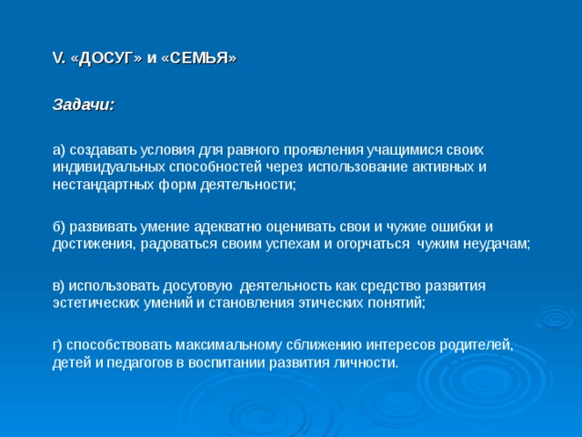  V. «ДОСУГ» и «СЕМЬЯ»   Задачи:   а) создавать условия для равного проявления учащимися своих индивидуальных способностей через использование активных и нестандартных форм деятельности;  б) развивать умение адекватно оценивать свои и чужие ошибки и достижения, радоваться своим успехам и огорчаться чужим неудачам;  в) использовать досуговую деятельность как средство развития эстетических умений и становления этических понятий;  г) способствовать максимальному сближению интересов родителей, детей и педагогов в воспитании развития личности. 