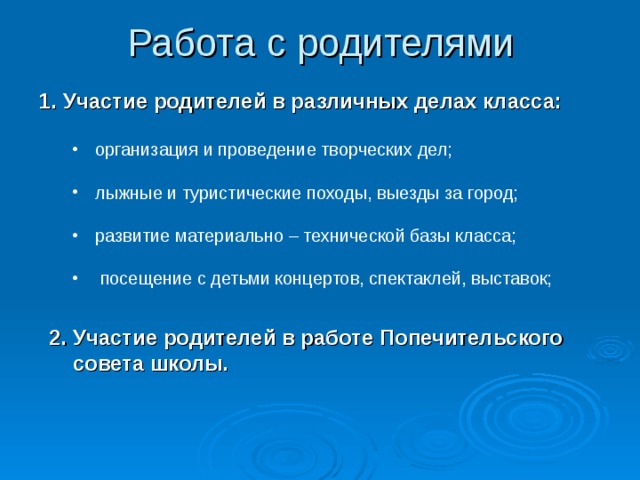 Работа с родителями Участие родителей в различных делах класса:  организация и проведение творческих дел; организация и проведение творческих дел; лыжные и туристические походы, выезды за город; лыжные и туристические походы, выезды за город; развитие материально – технической базы класса; развитие материально – технической базы класса;  посещение с детьми концертов, спектаклей, выставок;    посещение с детьми концертов, спектаклей, выставок;   2. Участие родителей в работе Попечительского  совета школы.  