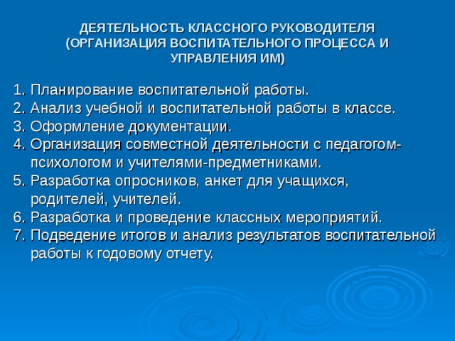 ДЕЯТЕЛЬНОСТЬ КЛАССНОГО РУКОВОДИТЕЛЯ (ОРГАНИЗАЦИЯ ВОСПИТАТЕЛЬНОГО ПРОЦЕССА И УПРАВЛЕНИЯ ИМ) 1. Планирование воспитательной работы. 2. Анализ учебной и воспитательной работы в классе. 3. Оформление документации. 4. Организация совместной деятельности с педагогом-  психологом и учителями-предметниками. 5. Разработка опросников, анкет для учащихся,  родителей, учителей. 6. Разработка и проведение классных мероприятий. 7. Подведение итогов и анализ результатов воспитательной  работы к годовому отчету. 