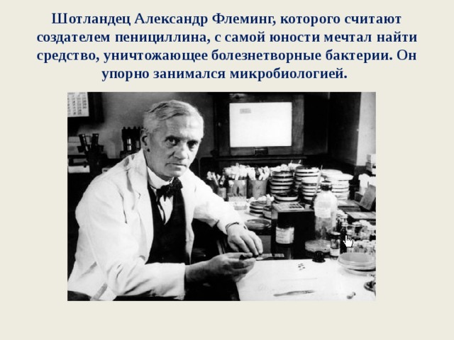 Шотландец Александр Флеминг, которого считают создателем пенициллина, с самой юности мечтал найти средство, уничтожающее болезнетворные бактерии. Он упорно занимался микробиологией.  