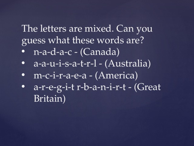 The letters are mixed. Can you guess what these words are? n-a-d-a-c - (Canada) a-a-u-i-s-a-t-r-l - (Australia) m-c-i-r-a-e-a - (America) a-r-e-g-i-t r-b-a-n-i-r-t - (Great Britain) 