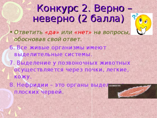  Конкурс 2. Верно – неверно (2 балла) Ответить «да» или «нет» на вопросы, обосновав свой ответ. 6. Все живые организмы имеют выделительные системы. 7. Выделение у позвоночных животных осуществляется через почки, легкие, кожу. 8. Нефридии – это органы выделения плоских червей.  