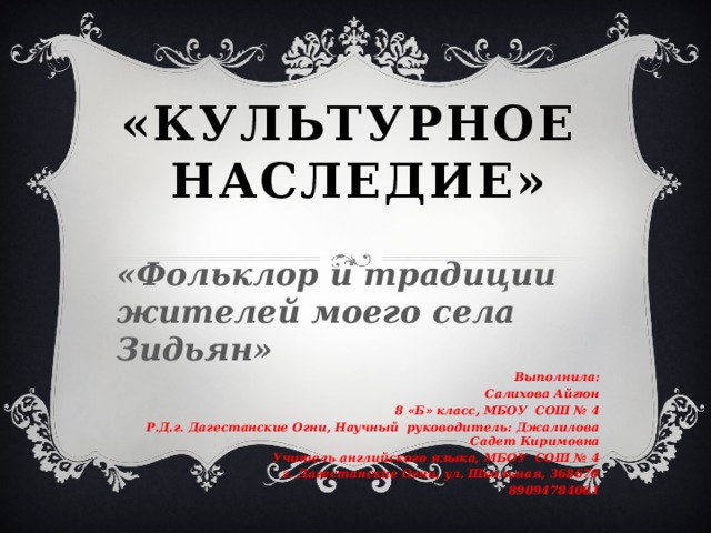 «Культурное наследие» «Фольклор и традиции жителей моего села Зидьян» Выполнила: Салихова Айгюн 8 «Б» класс, МБОУ СОШ № 4 Р.Д.г. Дагестанские Огни, Научный руководитель: Джалилова Садет Киримовна Учитель английского языка, МБОУ СОШ № 4 г. Дагестанские Огни, ул. Школьная, 368670 89094784061  