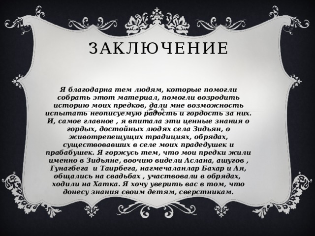 заключение Я благодарна тем людям, которые помогли собрать этот материал, помогли возродить историю моих предков, дали мне возможность испытать неописуемую радость и гордость за них. И, самое главное , я впитала эти ценные знания о гордых, достойных людях села Зидьян, о животрепещущих традициях, обрядах, существовавших в селе моих прадедушек и прабабушек. Я горжусь тем, что мои предки жили именно в Зидьяне, воочию видели Аслана, ашугов , Гунагбега и Таирбега, нагмечаланлар Бахар и Ая, общались на свадьбах , участвовали в обрядах, ходили на Хатка. Я хочу уверить вас в том, что донесу знания своим детям, сверстникам. 