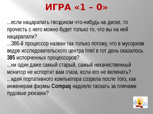 Игра «1 – 0» ...если нацарапать гвоздиком что-нибудь на диске, то прочесть с него можно будет только то, что вы на ней нацарапали? ...386-й процессор назван так только потому, что в мусорном ведре исследовательского центра Intel в тот день оказалось 385 испорченных процессоров? ...ни один даже самый старый, самый некачественный монитор не испортит вам глаза, если его не включать? ...идея портативного компьютера созрела после того, как инженерам фирмы Compaq надоело таскать за плечами пудовые рюкзаки? 