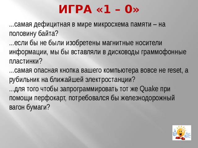 Игра «1 – 0» ...самая дефицитная в мире микросхема памяти – на половину байта? ...если бы не были изобретены магнитные носители информации, мы бы вставляли в дисководы граммофонные пластинки? ...самая опасная кнопка вашего компьютера вовсе не reset, а рубильник на ближайшей электростанции? ...для того чтобы запрограммировать тот же Quake при помощи перфокарт, потребовался бы железнодорожный вагон бумаги? 