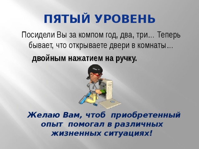 пятый уровень Посидели Вы за компом год, два, три… Теперь бывает, что открываете двери в комнаты… двойным нажатием на ручку. Желаю Вам, чтоб приобретенный опыт помогал в различных жизненных ситуациях! 