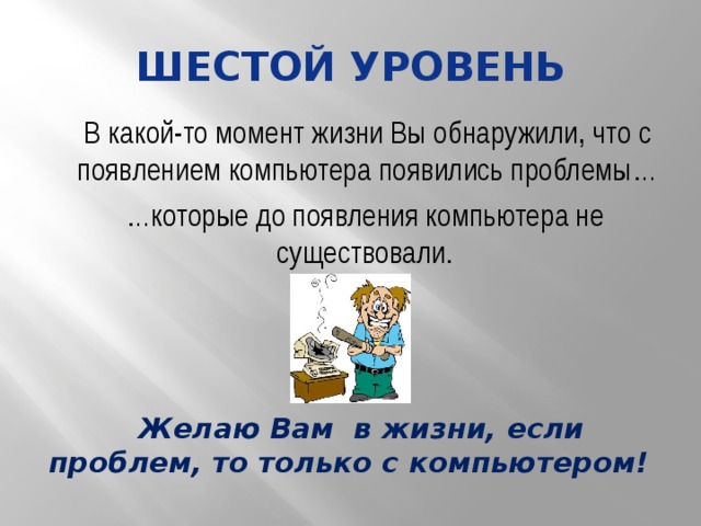 Шестой уровень В какой-то момент жизни Вы обнаружили, что с появлением компьютера появились проблемы… … которые до появления компьютера не существовали. Желаю Вам в жизни, если проблем, то только с компьютером! 