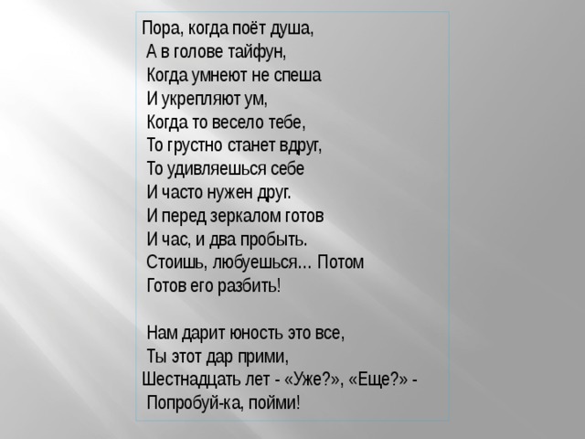 Пора, когда поёт душа,  А в голове тайфун,  Когда умнеют не спеша  И укрепляют ум,  Когда то весело тебе,  То грустно станет вдруг,  То удивляешься себе  И часто нужен друг.  И перед зеркалом готов  И час, и два пробыть.  Стоишь, любуешься… Потом  Готов его разбить!  Нам дарит юность это все,  Ты этот дар прими, Шестнадцать лет - «Уже?», «Еще?» -  Попробуй-ка, пойми! 