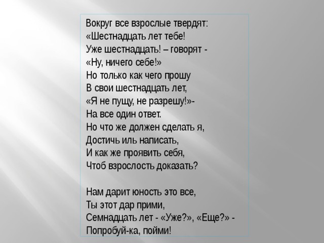  Вокруг все взрослые твердят:  «Шестнадцать лет тебе!  Уже шестнадцать! – говорят -  «Ну, ничего себе!»  Но только как чего прошу  В свои шестнадцать лет,  «Я не пущу, не разрешу!»-  На все один ответ.  Но что же должен сделать я,  Достичь иль написать,  И как же проявить себя,  Чтоб взрослость доказать?  Нам дарит юность это все,  Ты этот дар прими,  Семнадцать лет - «Уже?», «Еще?» -  Попробуй-ка, пойми! 
