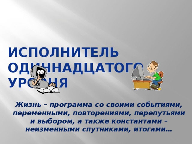 Исполнитель одиннадцатого уровня Объявление темы урока. «Исполнитель – кто это? Как вы думаете, о ком/о чем пойдет речь на уроке?» Жизнь – программа со своими событиями, переменными, повторениями, перепутьями и выбором, а также константами – неизменными спутниками, итогами…  