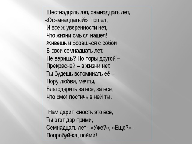  Шестнадцать лет, семнадцать лет, «Осьмнадцатый» пошел,  И все ж уверенности нет,  Что жизни смысл нашел!  Живешь и борешься с собой  В свои семнадцать лет.  Не веришь? Но поры другой –  Прекрасней – в жизни нет.  Ты будешь вспоминать её –  Пору любви, мечты,  Благодарить за все, за все,  Что смог постичь в ней ты.  Нам дарит юность это все,  Ты этот дар прими,  Семнадцать лет - «Уже?», «Еще?» -  Попробуй-ка, пойми! 