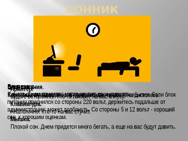 Сонник   Винчестер.  К суете. Днем придется много крутиться и шуршать. Блок питания . Сон может предвещать как хорошие, так и плохие события. Если блок питания приснился со стороны 220 вольт, держитесь подальше от администрации: может долбануть. Со стороны 5 и 12 вольт - хороший сон, к хорошим оценкам. CD-ROM.  Хороший сон. К веселью. Будете сегодня прыгать на дискотеке. Принтер.  Будьте осторожны. Кто-то готовит на вас кляузу. Клавиатура.  Аналогично. Кто-то на вас стучит. Мышка.  Плохой сон. Днем придется много бегать, а еще на вас будут давить. 