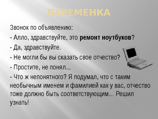 переменка Звонок по объявлению: - Алло, здравствуйте, это ремонт ноутбуков ? - Да, здравствуйте. - Не могли бы вы сказать свое отчество? - Простите, не понял... - Что ж непонятного? Я подумал, что с таким необычным именем и фамилией как у вас, отчество тоже должно быть соответствующим… Решил узнать! 