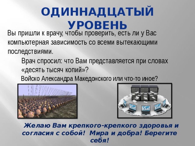 одиннадцатый уровень Вы пришли к врачу, чтобы проверить, есть ли у Вас компьютерная зависимость со всеми вытекающими последствиями. Врач спросил: что Вам представляется при словах «десять тысяч копий»? Войско Александра Македонского или что-то иное?  Желаю Вам крепкого-крепкого здоровья и согласия с собой! Мира и добра! Берегите себя! 
