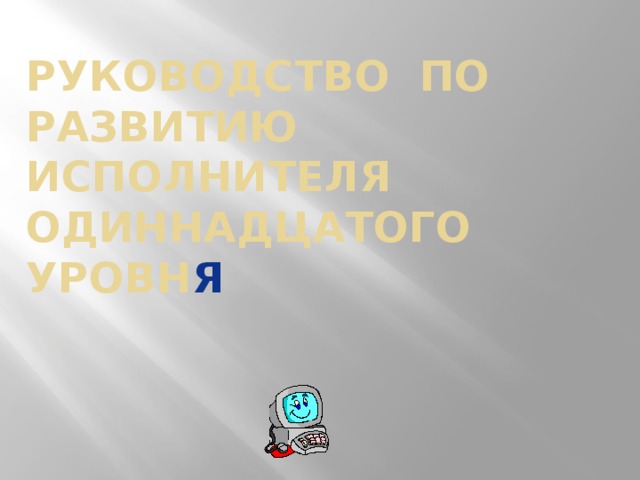 Руководство по развитию Исполнителя одиннадцатого уровн я Давайте вместе рассмотрим «Руководство по развитию исполнителя одиннадцатого уровня». Учитель предлагает пройти все уровни вместе, как в компьютерной игре. Далее с каждым слайдом работает учитель и ученик/ученики с места. Возникает обсуждение, немало замечательных реплик и комментариев слышно со стороны ребят. Смех, улыбки, тепло, непринужденная обстановка, готовность выйти к доске, прочитать самому, как-то поучаствовать, осознание, что вот, еще минут 20 и прощай, моя школьная информатика. Пожелания после прохождения уровня читает учитель.  