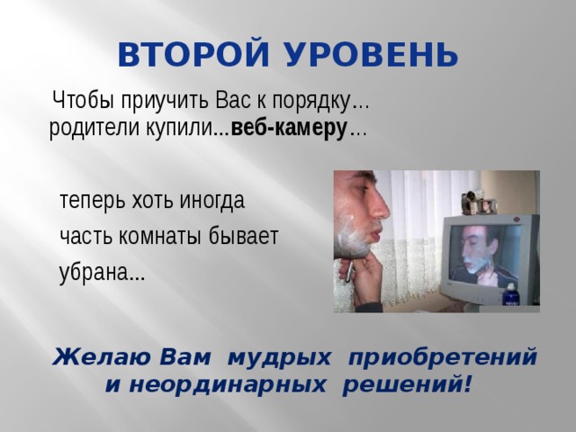 Второй уровень Чтобы приучить Вас к порядку… родители купили... веб-камеру … теперь хоть иногда часть комнаты бывает убрана... Желаю Вам мудрых приобретений и неординарных решений! 