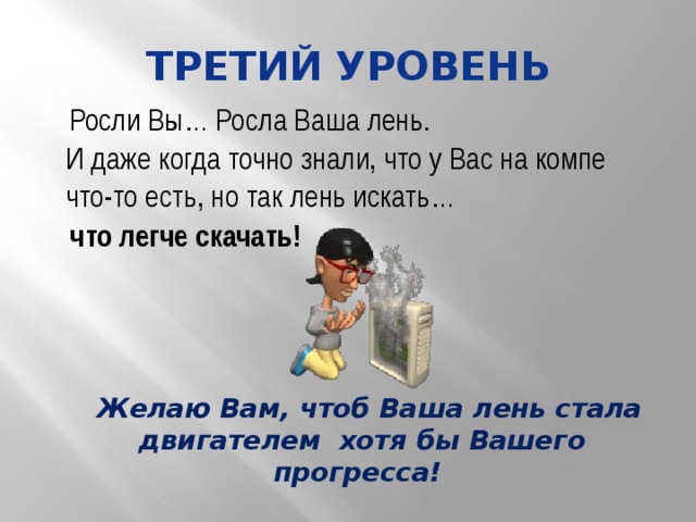 Третий уровень Росли Вы… Росла Ваша лень. И даже когда точно знали, что у Вас на компе что-то есть, но так лень искать… что легче скачать! Желаю Вам, чтоб Ваша лень стала двигателем хотя бы Вашего прогресса! 